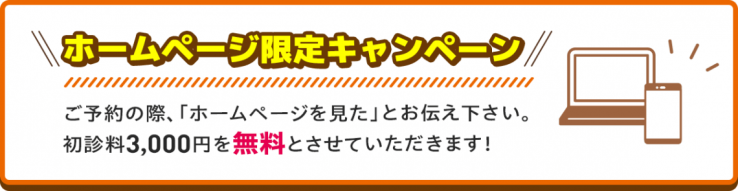 ホームページ限定キャンペーン ご予約の際、「ホームページを見た」とお伝え下さい。初診料3,000円を無料とさせていただきます!